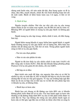 DINH DÛÚÄNG VAÂ AN TOAÂN THÛÅC PHÊÍM                                          91


choáng mùåt buöìn nön, röìi nön mûãa dûä döåi, àau buång quùån vaâ ài óa
chaãy, àau àêìu, maåch nhanh, nhiïåt àöå vêîn bònh thûúâng hoùåc húi söët
do mêët nûúác. Bïånh seä khoãi hoaân toaân sau 1-2 ngaây, ñt khi coá tûã
vong.

     3. Dõch tïî hoåc

     Nguöìn truyïìn nhiïîm: Núi töìn taåi chuã yïëu cuãa tuå cêìu trong
thiïn nhiïn laâ da vaâ niïm maåc ngûúâi, sau àoá àïën boâ sûäa bõ viïm vuá.
Khoaãng 50% söë ngûúâi khoãe coá mang tuå cêìu gêy bïånh vaâ khöng gêy
bïånh.

     Ngûúâi mang tuå cêìu têåp trung. nhiïìu nhêët úã muäi, röìi àïën hoång,
baân tay.

     Ngûúâi khoãe mang khuêín ñt nguy hiïím hún ngûúâi bïånh vò ngûúâi
bïånh thûúâng mang tuå cêìu gêy bïånh vúái söë lûúång lúán, àiïìu kiïån lan
nhiïîm rêët dïî daâng qua ho, hùæt húi söí muäi. Trong phên ngûúâi laânh
cuäng coá thïí coá tuå cêìu gêy bïånh.

     - Vai troâ cuãa thûåc phêím:

     + Sûäa vaâ caác saãn phêím tûâ sûäa:

     Ngûúâi ta àaä tòm thêëy tuå cêìu nhiïìu nhêët úã sûäa tûúi (14,6%) röìi
àïën vaáng sûäa vaâ kem (6,8%). Sûäa àaä tiïåt khuêín bùçng phûúng phaáp
Pasteur tó lïå tuå cêìu giaãm ài rêët nhiïìu, chó coân 0,66%.

     + Àöì höåp caá coá dêìu:

     Quaá trònh saãn xuêët àöì höåp, caác nguyïn liïåu nhû caá coá thïí bõ
nhiïîm tuå cêìu vaâ sinh àöåc töë, khi vö khuêín àöì höåp tuå cêìu bõ tiïu diïåt
nhûng àöåc töë cuãa noá vêîn giûâ nguyïn. Vò vêåy caác trûúâng húåp ngöå àöåc
thûác ùn do ùn caá höåp vêîn coá thïí xaãy ra vaâ khi àoá nïëu phên lêåp tòm
vi khuêín tuå cêìu, seä khöng thêëy.

     + Baánh keåo coá kem sûäa:

    Baánh keåo noái chung coá àöå àûúâng cao trïn 60% caác vi khuêín
khöng phaát triïín àûúåc kïí caã tuå cêìu. Caác loaåi baánh ngoåt coá kem sûäa
thûúâng coá àöå àûúâng thêëp dûúái 60% tuå cêìu coá thïí phaát triïín àûúåc vaâ
sinh àöåc töë. Tuy vêåy khöng chó riïng caác saãn phêím baánh ngoåt coá
kem sûäa coá thïí gêy ngöå àöåc maâ caã thûác ùn khaác nhû thõt caá cuäng laâ
 