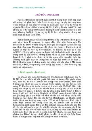 DINH DÛÚÄNG VAÂ AN TOAÂN THÛÅC PHÊÍM                                         93



                         NGÖÅ ÀÖÅC BOTULISM

     Ngöå àöåc Botulism laâ bïånh ngöå àöåc thõt mang tñnh chêët cêëp tñnh
rêët nùång, noá phaá huãy thêìn kinh trung ûúng vaâ gêy tûã vong cao.
Theo thöëng kï cuãa Mayer trong 50 nùm gêìn àêy tyã lïå tûã vong do
ngöå àöåc Botulism chiïëm khoaãng 34,2%. úã Myä tyã lïå naây laâ 63,7%. Noái
chung tyã lïå tûã vong trûúác khi coá khaáng huyïët thanh àùåc hiïåu laâ rêët
cao, khoaãng 6oá-70%. Ngaây nay tyã lïå àaä haå xuöëng nhiïìu nhûng vúái
àiïìu kiïån laâ àûúåc tiïm súám.

     Bïånh thûúâng xaãy ra khi duâng thûác ùn dûå trûä nhû àöì höåp, pate,
xuác xñch. Van Ermengern laâ ngûúâi àêìu tiïn phaát hiïån ngöå àöåc
Botulism tûâ 1895 úã dùm böng vaâ ruöåt giaâ cuãa ngûúâi bõ chïët do ngöå
àöåc thõt. Sau naây Konstansov àaä phên lêåp àûúåc vi khuêín úã caá vaâ
ngûúâi ta xïëp noá vaâo hoå Clostridium. Vi khuêín hoå naây coá 5 loaåi
ABCDE. Chuáng giöëng nhau vïì hònh thïí, tñnh chêët nuöi cêëy vaâ taác
duång sinh lyá cuãa àöåc töë, nhûng khaác nhau vïì tñnh khaáng nguyïn.
Loaåi A, B, E phöí biïën nhêët vaâ coá liïn quan àïën ngöå àöåc thûác aán.
Nhûäng nùm gêìn àêy coá thöng baáo vïì ngöå àöåc thûác ùn do loaåi C.
Bïånh thûúâng gùåp úã nhûäng nûúác hay duâng àöì höåp nhû úã Myä duâng
rau höåp, úã Àûác, Phaáp duâng dùm böëng, laåp sûúân, úã Liïn Xö duâng laåp
sûúân, caá ûúáp muöëi...

     1. Bïånh nguyïn - bïånh sinh

      Vi khuêín gêy ngöå àöåc thûúâng laâ Clostridium botulinum tyáp A,
B. Noá laâ trûåc khêín kõ khñ tuyïåt àöëi, töìn taái trong àêët, phên àöång
vêåt, ruöåt caá, tûâ àoá vi khuêín àöåt nhêåp vaâo thûåc phêím, dûúái aãnh
hûúãng cuãa nhiïåt àöå cao vi khuêín hònh thaânh caác baâo tûã rêët bïìn
vûäng Vi khuêín phaát triïín thuêån lúåi úã nhiïåt àöå 26-28oC. Sûác chõu
àûång vúái nhiïåt àöå cao cuãa vi khuêín keám nhûng baâo tûã cuãa noá khaá
bïìn vûäng vúái nhiïåt. úã 100oC baâo tûã chõu àûång àûúåc 6 giúâ, úã 105oC
trong 2 giúâ, úã 110oC trong 35 phuát vaâ 120oC trong 5 phuát. Nhû vêåy
caác phûúng phaáp chïë biïën vaâ khûã khuêín àöëi vúái thûåc phêím àïìu
khöng coá taác duång àöëi vúái baâo tûã Cl. Botulinum. Vi khuêín phaát
triïín töët úã möi trûúâng loãng, sinh H2S vaâ sinh húi muâi khoá chõu úã
àiïìu kiïån thuêån lúåi trong thûác ùn, vi khuêín tiïët ra àöåc töë
botulotoxin möåt ngoaåi àöåc töë coá àöåc lñnh rêët cao, cao hún hùèn caác àöåc
töë cuãa caác vi khuêín khaác. So vúái àöåc töë uöën vaán noá maånh gêëp 7 lêìn
(liïìu chñ tûã cuãa àöåc töë uöën vaán laâ 0,250mg vaâ cuãa botulotoxin laâ
0,035mg). Tuy vêåy noá àïî bõ phên huãy búãi nhiïåt, chó cêìn àun thûåc
phêím lïn 100oC trong 10-30 phuát thò àöåc töë seä bõ phaá huãy hoaân
toaân. Nhûng àöåc töë naây rêët bïìn vûäng vúái men tiïu hoáa.
 