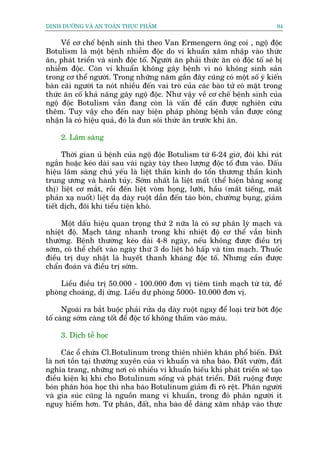 DINH DÛÚÄNG VAÂ AN TOAÂN THÛÅC PHÊÍM                                            94


     Vïì cú chïë bïånh sinh thò theo Van Ermengern öng coi , ngöå àöåc
Botulism laâ möåt bïånh nhiïîm àöåc do vi khuêín xêm nhêåp vaâo thûác
ùn, phaát triïín vaâ sinh àöåc töë. Ngûúâi ùn phaãi thûác ùn coá àöåc töë seä bõ
nhiïîm àöåc. Coân vi khuêín khöng gêy bïånh vò noá khöng sinh saãn
trong cú thïí ngûúâi. Trong nhûäng nùm gêìn àêy cuäng coá möåt söë yá kiïën
baân caäi ngûúâi ta noát nhiïìu àïën vai troâ cuãa caác baâo tûã coá mùåt trong
thûác ùn cöë khaã nùng gêy ngöå àöåc. Nhû vêåy vïì cú chïë bïånh sinh cuãa
ngöå àöåc Botulism vêîn àang coân laâ vêën àïì cêën àûúåc nghiïn cûáu
thïm. Tuy vêåy cho àïën nay biïån phaáp phoâng bïånh vêîn àûúåc cöng
nhêån laâ coá hiïåu quaã, àoá laâ àun söi thûác ùn trûúác khi ùn.

     2. Lêm saâng

      Thúâi gian uã bïånh cuãa ngöå àöåc Botulism tûâ 6-24 giúâ, àöi khi ruát
ngùæn hoùåc keáo daâi sau vaâi ngaây tuây theo lûúång àöåc töë àûa vaâo. Dêëu
hiïåu lêm saâng chuã yïëu laâ liïåt thêìn kinh do töín thûúng thêìn kinh
trung ûúng vaâ haânh tuãy. Súám nhêët laâ liïåt mêët (thïí hiïån bùçng song
thõ) liïåt cú mùæt, röìi àïën liïåt voâm hoång, lûúäi, hêìu (mêët tiïëng, mêët
phaãn xaå nuöët) liïåt daå daây ruöåt dêîn àïën taáo boán, chûúáng buång, giaãm
tiïët dõch, àöi khi tiïíu tiïån khoá.

     Möåt dêëu hiïåu quan troång thûá 2 nûäa laâ coá sûå phên lyá maåch vaâ
nhiïåt àöå. Maåch tùng nhanh trong khi nhiïåt àöå cú thïí vêîn bònh
thûúâng. Bïånh thûúâng keáo daâi 4-8 ngaây, nïëu khöng àûúåc àiïìu trõ
súám, coá thïí chïët vaâo ngaây thûá 3 do liïåt hö hêëp vaâ tim maåch. Thuöëc
àiïìu trõ duy nhêåt laâ huyïët thanh khaáng àöåc töë. Nhûng cêìn àûúåc
chêín àoaán vaâ àiïìu trõ súám.

     Liïìu àiïìu trõ 50.000 - 100.000 àún võ tiïm tônh maåch tûâ tûâ, àïì
phoâng choaáng, dõ ûáng. Liïìu dûå phoâng 5000- 10.000 àún võ.

      Ngoaâi ra bùæt buöåc phaãi rûãa daå daây ruöåt ngay àïí loaåi trûâ búát àöåc
töë caâng súám caâng töët àïí àöåc töë khöng thêëm vaâo maáu.

     3. Dõch tïî hoåc

     Caác öí chûáa Cl.Botulinum trong thiïn nhiïn khùn phöí biïën. Àêët
laâ núi töìn taåi thûúâng xuyïn cuãa vi khuêín vaâ nha baâo. Àêët vûúân, àêët
nghôa trang, nhûäng núi coá nhiïìu vi khuêín hiïëu khñ phaát triïín seä taåo
àiïìu kiïån kõ khñ cho Botulinum söëng vaâ phaát triïín. Àêët ruöång àûúåc
boán phên hoáa hoåc thò nha baâo Botulinum giaãm ài roä rïåt. Phên ngûúâi
vaâ gia suác cuäng laâ nguöìn mang vi khuêín, trong àoá phên ngûúâi ñt
nguy hiïím hún. Tûâ phên, àêët, nha baâo dïî daâng xêm nhêåp vaâo thûåc
 