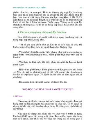 DINH DÛÚÄNG VAÂ AN TOAÂN THÛÅC PHÊÍM                                         95


phêím nhû thõt, caá, rau quaã. Thûác ùn thûúâng gêy ngöå àöåc laâ nhûäng
loaåi thûác ùn coá àiïìu kiïån töët cho vi khuêín kõ khñ phaát triïín nhû àöì
höåp thûác ùn coá khöëi lûúång lúán nhû àuâi lúån xöng khoái. úã Myä 69,2%
ngöå àöåc laâ do ùn rau quaã àoáng höåp, úã Àûác 82% laâ do ùn thõt lúån xöng
khoái vaâ döìi boâ. úã Liïn Xö trûúác Caách maång Thaáng mûúâi ngöå àöåc
Botulism thûúâng xaãy ra do ùn caá höìng ûúáp muöëi hoùåc phúi khö röìi
xöng khoái.

     4. Caác biïån phaáp phoâng chöëng ngöå àöåc Botulism

     Laâm töët khêu ûúáp laånh, nhêët laâ thûác ùn nguöåi laâm bùçng thõt, caá
àoáng höåp, ûúáp muöëi, xöng khoái.

    - Têët caã caác saãn phêím thõt caá khi àaä coá dêëu hiïåu öi thiu thò
khöng àûúåc duâng laâm thûác ùn nguöåi hoùåc àûa ài àoáng höåp.

    - Vúái àöì höåp, khi àaä coá dêëu hiïåu phöìng phaãi coi laâ nhiïîm truâng
nguy hiïím (trûâ khi phöìng lyá hoáa). Muöën phên biïåt phaãi nuöi cêëy vi
khuêín.

     - Vúái thûác ùn khaã nghi thò biïån phaáp töët nhêët laâ àun söi laåi ñt
nhêët 1 giúâ.

      - Àöëi vúái caá phaãi lûu yá: Phên phöëi vaâ sûã duång caá sau khi àaánh
vïì: Nïëu cêìn giûä laåi phaãi àem möí boã hïët ruöåt mang, vêy röìi rûãa saåch
vaâ àûa ài ûúáp laånh ngay. Töët nhêët laâ chïë biïën caá súám ngay khi caá
coân tûúi.

     - Biïån phaáp tñch cûåc nhêët laâ àun söi trûúác khi ùn.


          NGÖÅ ÀÖÅC CAÁC HOAÁ CHÊËT BAÃO VÏÅ THÛÅC VÊÅT


I. MÚÃ ÀÊÌU

     Hiïån nay caác thuöëc trûâ sêu, trûâ möëc trong nöng nghiïåp àûúåc goåi
bùçng möåt caái tïn chung laâ hoáa chêët baão vïå thûåc vêåt. Àoá laâ danh tûâ
chung àïí chó caác chêët hoáa hoåc àûúåc duâng àïí chöëng sêu bïånh baão vïå
cêy tröìng.

      Nhu cêìu sûã duång hoáa chêët baão vïå thûåc vêåt úã nûúác ta ngaây
khoaãng 30-40 ngaân têën trong möåt nùm. Tuy nhiïn, ngoaâi taác duång
diïåt sêu bïånh, hoáa chêët baão vïå thûåc vêåt cuäng àaä vaâ àang gêy ö
 