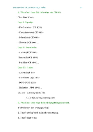 DINH DÛÚÄNG VAÂ AN TOAÂN THÛÅC PHÊÍM                           97


    A. Phên loaåi theo döëc tñnh (dûåa vaâo LD 50)

    Chia laâm 3 loaåi:

    Loaåi I: Cûåc àöåc:

    - Fosfamidan ( CE 80%)

    - Carbofenoton ( CE 80%)

    - Schrodan ( CE 60%)

    - Nicotin ( CE 90%)...

    Loaåi II: Àöåc nhiïìu:

    - Aldrin (PDE 50%)

    -Bensulfit (CE 40%)

    - Sulfolot (CE 40%)...

    Loaåi III: Ñt àöåc:

    - Aldrin (böåt 5%)

    - Clordecan (böåt 10%)

    - DDT (PDE 40%)

    - Malation (PDE 50%)...

    Ghi chuá: - C.E: nöìng àöå thïí sûäa.

             - P.D.E: Böåt huyïìn phuâ trong nûúác.

    B. Phên loaåi theo muåc àñch sûã duång trong saãn xuêët.

    1 Thuöëc diïåt cön truâng gêy haåi.

    2. Thuöëc chöëng bïånh nêëm cho cön truâng.

    3. Thuöëc diïåt coã daåi
 