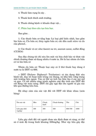 DINH DÛÚÄNG VAÂ AN TOAÂN THÛÅC PHÊÍM                                         98


     4. Thuöëc laâm ruång laá cêy .

     5. Thuöëc kñch thñch sinh trûúãng.

     6. Thuöëc chöëng bïånh vi khuêín thûåc vêåt...

     C. Phên loaåi theo cêëu taåo hoáa hoåc.

     Bao göìm: .

     1. Caác thuöëc hûäu cú töíng húåp: Laâ loaåi phöí biïën nhêët, bao göìm
lên hûäu cú, Clo hûäu cú, thuãy ngên hûäu cú, cêëc dêîn xuêët nitro vaâ clo
cuãa phenol..

   2. Caác thuöëc vö cú: nhû Asenit na tri, aseniat canxi, sulfat àöìng
(CUSO4)

    Sau àêy chuáng töi chó nïu lïn möåt vaâi hoáa chêët baão vïå thûác vêåt
chñnh thûúâng àûúåc sûã duång nhiïìu úã nûúác ta. Àoá laâ hai nhoám clo hûäu
cú vaâ lên hûäu cú

     Nhoám clo hûäu cú: Thuöåc loaåi naây coá 2 thûá thuöëc hay duâng úã
nûúác ta laâ DDT vaâ 666.

     + DDT (Dicloro- Diphenyl- Tricloetan): coá taác duång diïåt sêu
bïånh têët, duy trò hoaåt tñnh trong vaâi thaáng, noá khaá bïìn vûäng troång
möi trûúâng bïn ngoaâi. Vaâo cú thïí noá tñch luäy khaá lêu úã caác mö múä
vaâ gan. Coá rêët nhiïìu cöng trònh nghiïn cûáu àöåc tñnh cuãa DDT àöëi
vúái àöång vêåt maáu noáng. DDT chó gêy ngöå àöåc cho ngûúâi vaâ gia suác
khi qua àûúâng tiïu hoáa.

     Àöå nhaåy caãm cuãa suác vêåt àöëi vúái DDT rêët khaác nhau (xem
baãng)


   Tïn suác vêåt     Meâo       Chuöåt     Chuöåt thûúâng   Thoã      Choá
                                baåch

   Liïìu gêy chïët   300        300        500              600-700   1000
   (mg/kg)




     Liïìu gêy chïët àöëi vúái ngûúâi chûa xaác àõnh àûúåc roä raâng, coá thïí
noá úã mûác àöå trung bònh khoaãng 500mg/kg. Nhû vêåy liïìu gêy àöåc
 