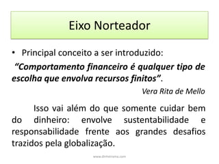 Eixo Norteador   Principal conceito a ser introduzido:“Comportamento financeiro é qualquer tipo de escolha que envolva recursos finitos”.Vera Rita de Mello 	Isso vai além do que somente cuidar bem do dinheiro: envolve sustentabilidade e responsabilidade frente aos grandes desafios trazidos pela globalização.www.dinheirama.com