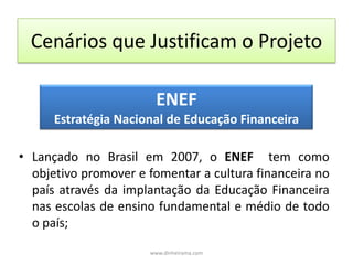 Cenários que Justificam o ProjetoENEFEstratégia Nacional de Educação FinanceiraLançado no Brasil em 2007, o ENEF  tem como objetivo promover e fomentar a cultura financeira no país através da implantação da Educação Financeira nas escolas de ensino fundamental e médio de todo o país; www.dinheirama.com