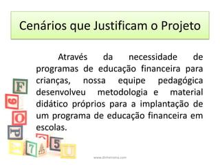 Cenários que Justificam o Projeto	Através da necessidade de programas de educação financeira para crianças, nossa equipe pedagógica desenvolveu  metodologia e  material didático próprios para a implantação de um programa de educação financeira em escolas.www.dinheirama.com