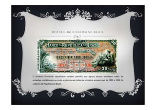HISTÓRIA DO DINHEIRO NO BRASIL




O Governo Provisório republicano também permitiu que alguns bancos emitissem notas. As
emissões multiplicaram-se muito e retornou-se à ideia de um único emissor que, de 1892 a 1896, foi
o Banco da República do Brasil.
 