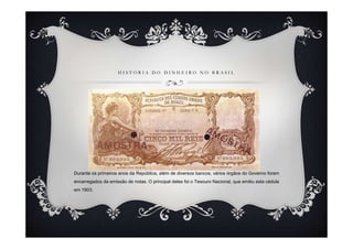 HISTÓRIA DO DINHEIRO NO BRASIL




Durante os primeiros anos da República, além de diversos bancos, vários órgãos do Governo foram
encarregados da emissão de notas. O principal deles foi o Tesouro Nacional, que emitiu esta cédula
em 1903.
 