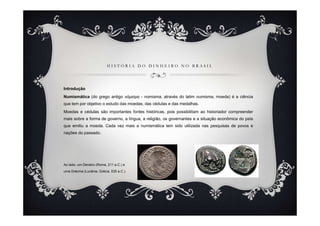 HISTÓRIA DO DINHEIRO NO BRASIL




Introdução
Numismática (do grego antigo νόµισµα - nomisma, através do latim numisma, moeda) é a ciência
que tem por objetivo o estudo das moedas, das cédulas e das medalhas.
Moedas e cédulas são importantes fontes históricas, pois possibilitam ao historiador compreender
mais sobre a forma de governo, a língua, a religião, os governantes e a situação econômica do país
que emitiu a moeda. Cada vez mais a numismática tem sido utilizada nas pesquisas de povos e
nações do passado.




Ao lado, um Denário (Roma, 211 a.C.) e
uma Drácma (Lucânia, Grécia, 535 a.C.).
 