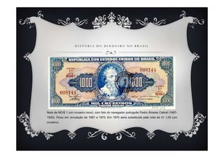 HISTÓRIA DO DINHEIRO NO BRASIL




Nota de NCr$ 1 (um cruzeiro novo), com foto do navegador português Pedro Álvares Cabral (1467-
1520). Ficou em circulação de 1967 a 1973. Em 1970 seria substituída pela nota de Cr 1,00 (um
cruzeiro).
 