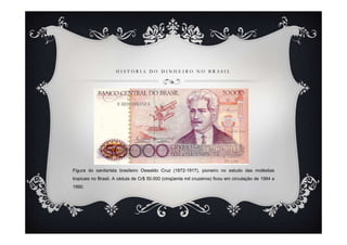HISTÓRIA DO DINHEIRO NO BRASIL




Figura do sanitarista brasileiro Oswaldo Cruz (1872-1917), pioneiro no estudo das moléstias
tropicais no Brasil. A cédula de Cr$ 50.000 (cinqüenta mil cruzeiros) ficou em circulação de 1984 a
1990.
 