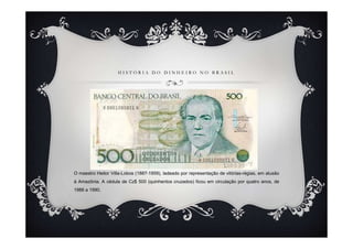 HISTÓRIA DO DINHEIRO NO BRASIL




O maestro Heitor Villa-Lobos (1887-1959), ladeado por representação de vitórias-régias, em alusão
à Amazônia. A cédula de Cz$ 500 (quinhentos cruzados) ficou em circulação por quatro anos, de
1986 a 1990.
 