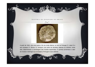 HISTÓRIA DO DINHEIRO NO BRASIL




A partir de 1642, dois anos após o fim da União Ibérica, os reis de Portugal, D. João IV e
seu sucessor D. Afonso VI, tomaram uma série de decisões relativas ao dinheiro, entre
elas, determinaram a carimbagem das moedas espanholas. O carimbo aumentava o valor
da moeda e restringia sua circulação a Portugal e suas colônias.
 