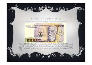 HISTÓRIA DO DINHEIRO NO BRASIL




Nota de Cz$ 1.000 (mil cruzados) com o retrato do escritor Machado de Assis (1839-1908), tendo à
esquerda o emblema da Academia Brasileira de Letras, da qual foi fundador. A nota depois virou
NCz$ 1 (um cruzado novo), com carimbo. No total das duas moedas, ficou em circulação de 1987 a
1990.
 