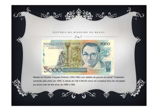 HISTÓRIA DO DINHEIRO NO BRASIL




Retrato de Cândido Torquato Portinari (1903-1962) com detalhe de gravura do painel "Tiradentes",
concluído pelo pintor em 1949. A cédula de Cz$ 5.000,00 (cinco mil cruzados) ficou em circulação
por pouco mais de dois anos, de 1988 a 1990.
 