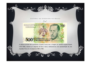 HISTÓRIA DO DINHEIRO NO BRASIL




A cédula de NCz$ 500 (quinhentos cruzados novos) traz a imagem do cientista Augusto Ruschi
(1915-1986), ladeada por alegorias de flora e fauna, destacando-se uma representação de uma
orquídea. Ficou em circulação de 1990 a 1994.
 