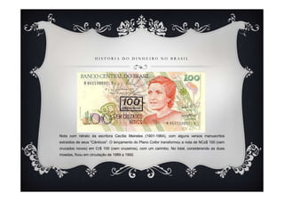 HISTÓRIA DO DINHEIRO NO BRASIL




Nota com retrato da escritora Cecília Meireles (1901-1964), com alguns versos manuscritos
extraídos de seus "Cânticos". O lançamento do Plano Collor transformou a nota de NCz$ 100 (cem
cruzados novos) em Cr$ 100 (cem cruzeiros), com um carimbo. No total, considerando as duas
moedas, ficou em circulação de 1989 a 1992.
 