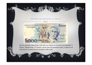 HISTÓRIA DO DINHEIRO NO BRASIL




Figura do compositor Carlos Gomes (1836-1896), com detalhes de três figuras que representam "O
Guarani", "Salvador Rosa" e "O Escravo", três de suas mais importantes óperas. A cédula de Cr$
5.000 (cinco mil cruzeiros) ficou em circulação de 1990 a 1994.
 