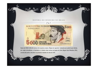 HISTÓRIA DO DINHEIRO NO BRASIL




Nota de CR$ 5.000,00 (cinco mil cruzeiros reais). Efígie de “gaúcho”, ladeada por painel que retrata,
em visão simultânea, a fachada e o interior das ruínas da Igreja de São Miguel das Missões (RS),
construída pelos Jesuítas na primeira metade do século XVII.
 