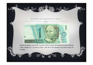 HISTÓRIA DO DINHEIRO NO BRASIL




Ainda em circulação, a nota de R$ 1 (um real), marcou o período de transição do Cruzeiro Real para
o Real. Lançada em 1º de julho de 1994, a nota não é mais fabricada, mas ainda continua em
circulação.
 