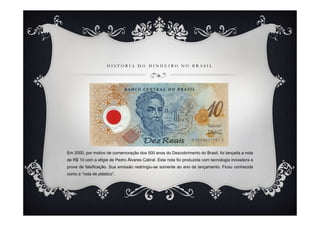 HISTÓRIA DO DINHEIRO NO BRASIL




Em 2000, por motivo de comemoração dos 500 anos do Descobrimento do Brasil, foi lançada a nota
de R$ 10 com a efigie de Pedro Álvares Cabral. Esta nota foi produzida com tecnologia inovadora a
prova de falsificação. Sua emissão restringiu-se somente ao ano de lançamento. Ficou conhecida
como a “nota de plástico”.
 