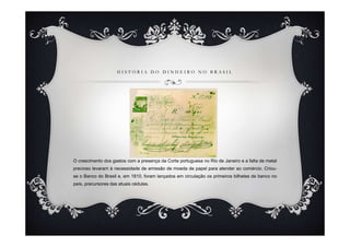 HISTÓRIA DO DINHEIRO NO BRASIL




O crescimento dos gastos com a presença da Corte portuguesa no Rio de Janeiro e a falta de metal
precioso levaram à necessidade de emissão de moeda de papel para atender ao comércio. Criou-
se o Banco do Brasil e, em 1810, foram lançados em circulação os primeiros bilhetes de banco no
país, precursores das atuais cédulas.
 