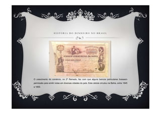 HISTÓRIA DO DINHEIRO NO BRASIL




O crescimento do comércio, no 2º Reinado, fez com que alguns bancos particulares tivessem
permissão para emitir notas em diversas cidades do país. Esta cédula circulou na Bahia, entre 1845
e 1855.
 