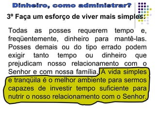 Dinheiro, como administrar? 3º Faça um esforço de viver mais simples:   Todas as posses requerem tempo e, freqüentemente, dinheiro para mantê-las. Posses demais ou do tipo errado podem exigir tanto tempo ou dinheiro que prejudicam nosso relacionamento com o Senhor e com nossa família. A vida simples e tranqüila é o melhor ambiente para sermos capazes de investir tempo suficiente para nutrir o nosso relacionamento com o Senhor.  