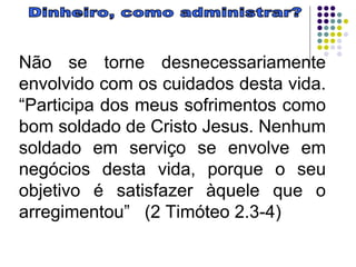 Dinheiro, como administrar? Não se torne desnecessariamente envolvido com os cuidados desta vida. “Participa dos meus sofrimentos como bom soldado de Cristo Jesus. Nenhum soldado em serviço se envolve em negócios desta vida, porque o seu objetivo é satisfazer àquele que o arregimentou”  (2 Timóteo 2.3-4) 