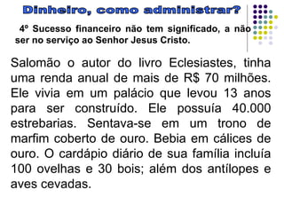 Dinheiro, como administrar? 4º Sucesso financeiro não tem significado, a não ser no serviço ao Senhor Jesus Cristo.  Salomão o autor do livro Eclesiastes, tinha uma renda anual de mais de R$ 70 milhões. Ele vivia em um palácio que levou 13 anos para ser construído. Ele possuía 40.000 estrebarias. Sentava-se em um trono de marfim coberto de ouro. Bebia em cálices de ouro. O cardápio diário de sua família incluía 100 ovelhas e 30 bois; além dos antílopes e aves cevadas.  