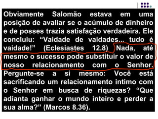 Obviamente Salomão estava em uma posição de avaliar se o acúmulo de dinheiro e de posses trazia satisfação verdadeira. Ele concluiu: “Vaidade de vaidades... tudo é vaidade!” (Eclesiastes 12.8) Nada, até mesmo o sucesso pode substituir o valor de nosso relacionamento com o Senhor. Pergunte-se a si mesmo: Você está sacrificando um relacionamento intimo com o Senhor em busca de riquezas? “Que adianta ganhar o mundo inteiro e perder a sua alma?” (Marcos 8.36).  