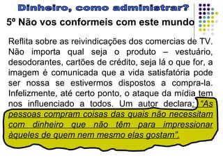 Dinheiro, como administrar? 5º Não vos conformeis com este mundo Reflita sobre as reivindicações dos comercias de TV. Não importa qual seja o produto – vestuário, desodorantes, cartões de crédito, seja lá o que for, a imagem é comunicada que a vida satisfatória pode ser nossa se estivermos dispostos a compra-la. Infelizmente, até certo ponto, o ataque da mídia tem nos influenciado a todos. Um autor declara : “As pessoas compram coisas das quais não necessitam com dinheiro que não têm para impressionar àqueles de quem nem mesmo elas gostam”.   