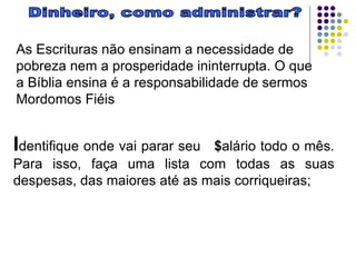 Dinheiro, como administrar? As Escrituras não ensinam a necessidade de pobreza nem a prosperidade ininterrupta. O que a Bíblia ensina é a responsabilidade de sermos Mordomos Fiéis I dentifique onde vai parar seu  $ alário todo o mês. Para isso, faça uma lista com todas as suas despesas, das maiores até as mais corriqueiras;  