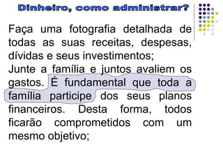 Dinheiro, como administrar? Faça uma fotografia detalhada de todas as suas receitas, despesas, dívidas e seus investimentos;  Junte a família e juntos avaliem os gastos. É fundamental que toda a família participe dos seus planos financeiros. Desta forma, todos ficarão comprometidos com um mesmo objetivo;  