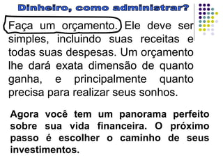 Dinheiro, como administrar? Faça um orçamento. Ele deve ser simples, incluindo suas receitas e todas suas despesas. Um orçamento lhe dará exata dimensão de quanto ganha, e principalmente quanto precisa para realizar seus sonhos.  Agora você tem um panorama perfeito sobre sua vida financeira. O próximo passo é escolher o caminho de seus investimentos. 