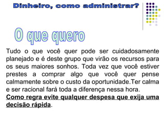 Dinheiro, como administrar? O que quero Tudo o que você quer pode ser cuidadosamente planejado e é deste grupo que virão os recursos para os seus maiores sonhos. Toda vez que você estiver prestes a comprar algo que você quer pense calmamente sobre o custo da oportunidade.Ter calma e ser racional fará toda a diferença nessa hora. Como regra evite qualquer despesa que exija uma decisão rápida .  