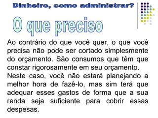 Dinheiro, como administrar? O que preciso Ao contrário do que você quer, o que você precisa não pode ser cortado simplesmente do orçamento. São consumos que têm que constar rigorosamente em seu orçamento. Neste caso, você não estará planejando a melhor hora de fazê-lo, mas sim terá que adequar esses gastos de forma que a sua renda seja suficiente para cobrir essas despesas. 