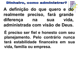 Dinheiro, como administrar? A definição do que quero e do realmente preciso, fará grande diferença na sua vida, administrada com visão de Deus.  É preciso ser fiel e honesto com seu planejamento. Pelo contrário nunca terá estabilidade financeira em sua vida, família ou empresa. 