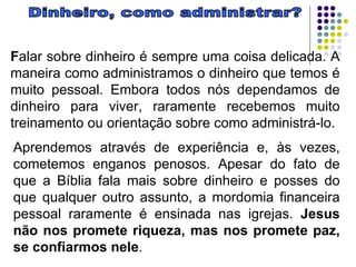 Dinheiro, como administrar? F alar sobre dinheiro é sempre uma coisa delicada. A maneira como administramos o dinheiro que temos é muito pessoal. Embora todos nós dependamos de dinheiro para viver, raramente recebemos muito treinamento ou orientação sobre como administrá-lo.  Aprendemos através de experiência e, às vezes, cometemos enganos penosos. Apesar do fato de que a Bíblia fala mais sobre dinheiro e posses do que qualquer outro assunto, a mordomia financeira pessoal raramente é ensinada nas igrejas.  Jesus não nos promete riqueza, mas nos promete paz, se confiarmos nele .  