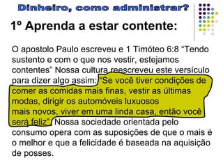 Dinheiro, como administrar? 1º Aprenda a estar contente:   O apostolo Paulo escreveu e 1 Timóteo 6:8 “Tendo sustento e com o que nos vestir, estejamos contentes” Nossa cultura reescreveu este versículo para dizer algo assim: “Se você tiver condições de comer as comidas mais finas, vestir as últimas modas, dirigir os automóveis luxuosos  mais novos, viver em uma linda casa, então você será feliz”. Nossa sociedade orientada pelo consumo opera com as suposições de que o mais é o melhor e que a felicidade é baseada na aquisição de posses.  