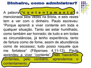 Dinheiro, como administrar? A palavra  “c o n t e n t a m e n t o”  é mencionada sete vezes na Bíblia, e seis vezes tem a ver com o dinheiro. Paulo escreveu: “Porque aprendi a viver contente em toda e qualquer situação. Tanto sei estar humilhado, como também ser honrado; de tudo e em todas as circunstâncias, já tenho experiência, tanto de fartura como de fome, assim de abundância como de escassez; tudo posso naquele que me fortalece” (Filipenses 4.11-13). Paulo aprendeu a viver “contente”. Não nascemos contentes, pelo contrário, aprendemos o contentamento.  
