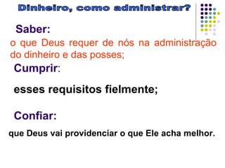 Dinheiro, como administrar? Saber:   Cumprir :   Confiar:   o que Deus requer de nós na administração do dinheiro e das posses;   esses requisitos fielmente;  que Deus vai providenciar o que Ele acha melhor.  
