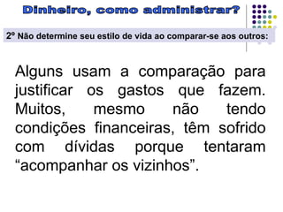 Dinheiro, como administrar? 2º  Não determine seu estilo de vida ao comparar-se aos outros:   Alguns usam a comparação para justificar os gastos que fazem. Muitos, mesmo não tendo condições financeiras, têm sofrido com dívidas porque tentaram “acompanhar os vizinhos”.  