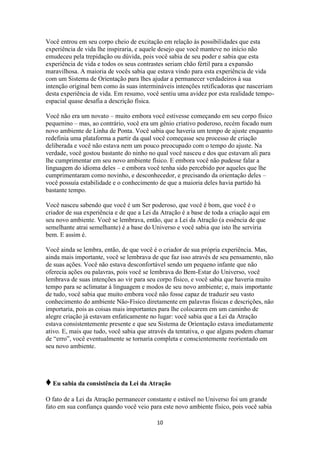 10
Você entrou em seu corpo cheio de excitação em relação às possibilidades que esta
experiência de vida lhe inspiraria, e aquele desejo que você manteve no início não
emudeceu pela trepidação ou dúvida, pois você sabia de seu poder e sabia que esta
experiência de vida e todos os seus contrastes seriam chão fértil para a expansão
maravilhosa. A maioria de vocês sabia que estava vindo para esta experiência de vida
com um Sistema de Orientação para lhes ajudar a permanecer verdadeiros à sua
intenção original bem como às suas intermináveis intenções retificadoras que nasceriam
desta experiência de vida. Em resumo, você sentiu uma avidez por esta realidade tempo-
espacial quase desafia a descrição física.
Você não era um novato – muito embora você estivesse começando em seu corpo físico
pequenino – mas, ao contrário, você era um gênio criativo poderoso, recém focado num
novo ambiente de Linha de Ponta. Você sabia que haveria um tempo de ajuste enquanto
redefinia uma plataforma a partir da qual você começasse seu processo de criação
deliberada e você não estava nem um pouco preocupado com o tempo do ajuste. Na
verdade, você gostou bastante do ninho no qual você nasceu e dos que estavam ali para
lhe cumprimentar em seu novo ambiente físico. E embora você não pudesse falar a
linguagem do idioma deles – e embora você tenha sido percebido por aqueles que lhe
cumprimentaram como novinho, e desconhecedor, e precisando da orientação deles –
você possuía estabilidade e o conhecimento de que a maioria deles havia partido há
bastante tempo.
Você nasceu sabendo que você é um Ser poderoso, que você é bom, que você é o
criador de sua experiência e de que a Lei da Atração é a base de toda a criação aqui em
seu novo ambiente. Você se lembrava, então, que a Lei da Atração (a essência de que
semelhante atrai semelhante) é a base do Universo e você sabia que isto lhe serviria
bem. E assim é.
Você ainda se lembra, então, de que você é o criador de sua própria experiência. Mas,
ainda mais importante, você se lembrava de que faz isso através de seu pensamento, não
de suas ações. Você não estava desconfortável sendo um pequeno infante que não
oferecia ações ou palavras, pois você se lembrava do Bem-Estar do Universo, você
lembrava de suas intenções ao vir para seu corpo físico, e você sabia que haveria muito
tempo para se aclimatar à linguagem e modos de seu novo ambiente; e, mais importante
de tudo, você sabia que muito embora você não fosse capaz de traduzir seu vasto
conhecimento do ambiente Não-Físico diretamente em palavras físicas e descrições, não
importaria, pois as coisas mais importantes para lhe colocarem em um caminho de
alegre criação já estavam enfaticamente no lugar: você sabia que a Lei da Atração
estava consistentemente presente e que seu Sistema de Orientação estava imediatamente
ativo. E, mais que tudo, você sabia que através da tentativa, o que alguns podem chamar
de “erro”, você eventualmente se tornaria completa e conscientemente reorientado em
seu novo ambiente.
♦Eu sabia da consistência da Lei da Atração
O fato de a Lei da Atração permanecer constante e estável no Universo foi um grande
fato em sua confiança quando você veio para este novo ambiente físico, pois você sabia
 