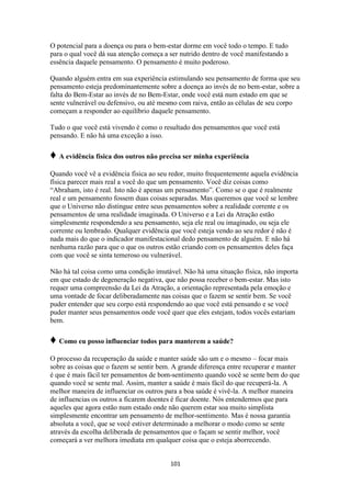 101
O potencial para a doença ou para o bem-estar dorme em você todo o tempo. E tudo
para o qual você dá sua atenção começa a ser nutrido dentro de você manifestando a
essência daquele pensamento. O pensamento é muito poderoso.
Quando alguém entra em sua experiência estimulando seu pensamento de forma que seu
pensamento esteja predominantemente sobre a doença ao invés de no bem-estar, sobre a
falta do Bem-Estar ao invés de no Bem-Estar, onde você está num estado em que se
sente vulnerável ou defensivo, ou até mesmo com raiva, então as células de seu corpo
começam a responder ao equilíbrio daquele pensamento.
Tudo o que você está vivendo é como o resultado dos pensamentos que você está
pensando. E não há uma exceção a isso.
♦ A evidência física dos outros não precisa ser minha experiência
Quando você vê a evidência física ao seu redor, muito frequentemente aquela evidência
física parecer mais real a você do que um pensamento. Você diz coisas como
“Abraham, isto é real. Isto não é apenas um pensamento”. Como se o que é realmente
real e um pensamento fossem duas coisas separadas. Mas queremos que você se lembre
que o Universo não distingue entre seus pensamentos sobre a realidade corrente e os
pensamentos de uma realidade imaginada. O Universo e a Lei da Atração estão
simplesmente respondendo a seu pensamento, seja ele real ou imaginado, ou seja ele
corrente ou lembrado. Qualquer evidência que você esteja vendo ao seu redor é não é
nada mais do que o indicador manifestacional dedo pensamento de alguém. E não há
nenhuma razão para que o que os outros estão criando com os pensamentos deles faça
com que você se sinta temeroso ou vulnerável.
Não há tal coisa como uma condição imutável. Não há uma situação física, não importa
em que estado de degeneração negativa, que não possa receber o bem-estar. Mas isto
requer uma compreensão da Lei da Atração, a orientação representada pela emoção e
uma vontade de focar deliberadamente nas coisas que o fazem se sentir bem. Se você
puder entender que seu corpo está respondendo ao que você está pensando e se você
puder manter seus pensamentos onde você quer que eles estejam, todos vocês estariam
bem.
♦ Como eu posso influenciar todos para manterem a saúde?
O processo da recuperação da saúde e manter saúde são um e o mesmo – focar mais
sobre as coisas que o fazem se sentir bem. A grande diferença entre recuperar e manter
é que é mais fácil ter pensamentos de bom-sentimento quando você se sente bem do que
quando você se sente mal. Assim, manter a saúde é mais fácil do que recuperá-la. A
melhor maneira de influenciar os outros para a boa saúde é vivê-la. A melhor maneira
de influencias os outros a ficarem doentes é ficar doente. Nós entendermos que para
aqueles que agora estão num estado onde não querem estar soa muito simplista
simplesmente encontrar um pensamento de melhor-sentimento. Mas é nossa garantia
absoluta a você, que se você estiver determinado a melhorar o modo como se sente
através da escolha deliberada de pensamentos que o façam se sentir melhor, você
começará a ver melhora imediata em qualquer coisa que o esteja aborrecendo.
 