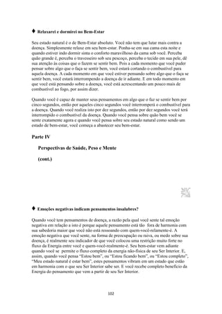 102
♦ Relaxarei e dormirei no Bem-Estar
Seu estado natural é o de Bem-Estar absoluto. Você não tem que lutar mais contra a
doença. Simplesmente relaxe em seu bem-estar. Ponha-se em sua cama esta noite e
quando estiver indo dormir sinta o conforto maravilhoso da cama sob você. Perceba
quão grande é, perceba o travesseiro sob seu pescoço, perceba o tecido em sua pele, dê
sua atenção às coisas que o fazem se sentir bem. Pois a cada momento que você puder
pensar sobre algo que o faça se sentir bem, você estará cortando o combustível para
aquela doença. A cada momento em que você estiver pensando sobre algo que o faça se
sentir bem, você estará interrompendo a doença de ir adiante. E em todo momento em
que você está pensando sobre a doença, você está acrescentando um pouco mais de
combustível ao fogo, por assim dizer.
Quando você é capaz de manter seus pensamentos em algo que o faz se sentir bem por
cinco segundos, então por aqueles cinco segundos você interromperá o combustível para
a doença. Quando você realiza isto por dez segundos, então por dez segundos você terá
interrompido o combustível da doença. Quando você pensa sobre quão bem você se
sente exatamente agora e quando você pensa sobre seu estado natural como sendo um
estado de bem-estar, você começa a abastecer seu bem-estar.
Parte IV
Perspectivas de Saúde, Peso e Mente
(cont.)
♦ Emoções negativas indicam pensamentos insalubres?
Quando você tem pensamentos de doença, a razão pela qual você sente tal emoção
negativa em relação a isto é porque aquele pensamento está tão fora de harmonia com
sua sabedoria maior que você não está ressoando com quem-você-relamente-é. A
emoção negativa que você sente, na forma de preocupação ou raiva, ou medo sobre sua
doença, é realmente seu indicador de que você colocou uma restrição muito forte no
fluxo da Energia entre você e quem-você-realmente-é. Seu bem-estar vem adiante
quando você se permite o fluxo completo da energia não-física de seu Ser Interior. E,
assim, quando você pensa “Estou bem”, ou “Estou ficando bem”, ou “Estou completo”,
“Meu estado natural é estar bem”, estes pensamentos vibram em um estado que estão
em harmonia com o que seu Ser Interior sabe ser. E você recebe completo benefício da
Energia do pensamento que vem a partir de seu Ser Interior.
 
