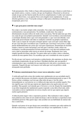103
Todo pensamento vibra. Então se foque sobre pensamentos que o fazem se sentir bem, o
que atrairá outros, e outros, e outros, até que sua freqüência vibracional se elevará ao
estado em que seu Ser Interior pode lhe envolver completamente. E então você estará no
estado de Bem-Estar, e seu aparato físico será atingido muito rapidamente. É nossa
absoluta garantia a você. Você pode começar a olhar para a dramática evidência de sua
recuperação, pois é Lei.
♦ A que grau posso controlar meu corpo?
Seu corpo e sua mente sempre estão conectados. Seu corpo está respondendo
continuamente a seus pensamentos. Na realidade, a nada mais. Seu corpo é
absolutamente um puro reflexo do modo como você pensa. Não há nada mais que afeta
seu corpo do que seus próprios pensamentos. Quando você reconhece conscientemente
a correlação absoluta entre o que você está pensando e o que você está obtendo, você
então pode possivelmente sob todas as condições controlar sua própria experiência.
Tudo o que se requer de você para conseguir apenas o que você quer versus obter algo
do que você não quer é reconhecer que o controle que você busca você já tem. E então
pensar deliberadamente nas coisas que você quer experienciar. Pensamentos de declínio
sempre o fazem se sentir mal porque você não quer o declínio. Então, utilize sua
orientação e escolha pensamentos de bom-sentimento e você não terá nenhuma razão
com a qual se preocupar sobre mover-se através do tempo. Realmente isto é uma
simples questão de tomar a decisão “Eu quero saber que eu tenho o único e absoluto
controle de meu aparato físico. Eu reconheço que sou o resultado de como eu penso”.
No dia em que você nasceu você possuía o conhecimento, não esperança ou desejo, mas
a profunda compreensão, de que sua base é liberdade absoluta, que sua questão é
contentamento e que o resultado de sua experiência de vida seria o crescimento, ou a
expansão. Naquele dia que você nasceu você sabia que você era perfeito e ainda
alcançando mais perfeição.
♦ Podemos conscientemente fazer crescer novos músculos e ossos?
A razão pela qual mais coisas não mudam mais rapidamente em sua sociedade atual é
que a maioria das pessoas está dando a atenção delas predominantemente ao que-é. De
forma a afetar a mudança você tem que olhar além do-que-é. Isto lhe reduz
tremendamente se você precisa ver a evidência de algo antes de acreditar naquilo. Pois
isto significa que você tem que esperar por alguém para criar aquilo antes de você
acreditar. Mas quando você entende que o Universo e a Lei da Atração lhe responderão
à sua idéia imaginada tão rapidamente quanto responde a uma idéia observada, então
você pode se mover rapidamente em novas criações sem ter que esperar que alguém
realize aquilo primeiro.
A linha de ponta requer visão e expectativa positiva. Mas realmente é onde a alegria
mais poderosa está. Estar em um estado de desejo e não ter dúvida é a experiência mais
satisfatória possível. Mas querer algo e não acreditar em sua habilidade de realizar não
traz o sentir bem.
Quando você pensa só no que deseja sem contradições constantes que estão repletas de
dúvida ou descrença, a resposta Universal a seu desejo vem rapidamente. E com o
 