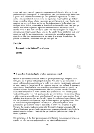 104
tempo você começa a sentir o poder de seu pensamento deliberado. Mas este tipo de
pensamento puro requer prática. E isto requer que você gaste menos tempo observando
o que-é e mais tempo visualizando o que você gostaria de experienciar. De forma a
contar a nova e melhorada história sobre sua experiência física você tem que dedicar
tempo pensando e falando sobre a experiência que você gostaria de viver. A coisa mais
poderosa que você pode fazer, a coisa que lhe dará muito maior influencia do que
qualquer ação é dedicar tempo todos os dias visualizando sua vida como você quer que
ela seja. Nós lhe encorajamos a ir para um ambiente calmo e privado por quinze
minutos todos os dias, onde você possa fechar seus olhos e imaginar seu corpo, seu
ambiente, suas relações, sua vida, do jeito que lhe agrade. O que foi não tem nada a ver
com o que será. E o que os outros estão vivenciando não tem nada a ver com sua
experiência. Mas você tem que encontrar um modo de se separar de tudo isto – do
passado e dos outros – de forma a ser o que você quer ser.
Parte IV
Perspectivas de Saúde, Peso e Mente
(cont.)
♦ E quando o desejo de alguém invalida a crença do outro?
Quando as pessoas não aquiescem ao fato de que ninguém fez algo para privá-las de
fazer, elas são de grande vantagem para as outras. Pois, uma vez que elas ousam e
criam, então as outras podem observar e, então, com o tempo, elas começam a acreditar
ou ter a expectativa elas mesmas. E por esta razão tudo que você realiza é de valor para
sua sociedade. Sua plataforma para uma vida progressiva continua a se expandir e a
vida fica melhor e melhor para todo mundo. Mas nós queremos levar você além da
necessidade de ver antes de poder acreditar. Nós queremos que você entenda que se
você acreditar, então você verá. Qualquer coisa que você pratique em sua mente até que
a idéia comece a ser sentida como natural para você, tem que vir para o usufruto físico.
A Lei da Atração garante isto. Você sentirá enorme liberação quando perceber que você
não tem que esperar que alguém faça algo de forma a provar que aquilo pode ser feito
ou antes que você possa se permitir a fazer aquilo. Quando você praticar novos
pensamentos que alcancem emoções melhoradas e, então, ver a evidência de que o
Universo lhe proverá, você começará a saber de seu próprio poder verdadeiro. SE
alguém lhe dissesse que você está experienciando uma doença incurável, você poderia
então dizer com confiança “Eu decidirei o que eu viverei, pois eu sou o criador de
minha experiência”.
Nós gostaríamos de lhe dizer que se seu desejo for bastante forte, um desejo forte pode
exceder em valor sua convicção negativa, e sua recuperação começará.
 