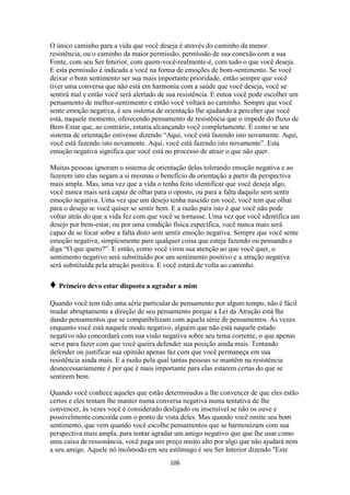 106
O único caminho para a vida que você deseja é através do caminho da menor
resistência, ou o caminho da maior permissão, permissão de sua conexão com a sua
Fonte, com seu Ser Interior, com quem-você-realmente-é, com tudo o que você deseja.
E esta permissão é indicada a você na forma de emoções de bom-sentimento. Se você
deixar o bom sentimento ser sua mais importante prioridade, então sempre que você
tiver uma conversa que não está em harmonia com a saúde que você deseja, você se
sentirá mal e então você será alertado de sua resistência. E entoa você pode escolher um
pensamento de melhor-sentimento e então você voltará ao caminho. Sempre que você
sente emoção negativa, é seu sistema de orientação lhe ajudando a perceber que você
está, naquele momento, oferecendo pensamento de resistência que o impede do fluxo de
Bem-Estar que, ao contrário, estaria alcançando você completamente. É como se seu
sistema de orientação estivesse dizendo “Aqui, você está fazendo isto novamente. Aqui,
você está fazendo isto novamente. Aqui, você está fazendo isto novamente”. Esta
emoção negativa significa que você está no processo de atrair o que não quer.
Muitas pessoas ignoram o sistema de orientação delas tolerando emoção negativa e ao
fazerem isto elas negam a si mesmas o benefício da orientação a partir da perspectiva
mais ampla. Mas, uma vez que a vida o tenha feito identificar que você deseja algo,
você nunca mais será capaz de olhar para o oposto, ou para a falta daquilo sem sentir
emoção negativa. Uma vez que um desejo tenha nascido em você, você tem que olhar
para o desejo se você quiser se sentir bem. E a razão para isto é que você não pode
voltar atrás do que a vida fez com que você se tornasse. Uma vez que você identifica um
desejo por bem-estar, ou por uma condição física específica, você nunca mais será
capaz de se focar sobre a falta disto sem sentir emoção negativa. Sempre que você sente
emoção negativa, simplesmente pare qualquer coisa que esteja fazendo ou pensando e
diga “O que quero?”. E então, como você virou sua atenção ao que você quer, o
sentimento negativo será substituído por um sentimento positivo e a atração negativa
será substituída pela atração positiva. E você estará de volta ao caminho.
♦ Primeiro devo estar disposto a agradar a mim
Quando você tem tido uma série particular de pensamento por algum tempo, não é fácil
mudar abruptamente a direção de seu pensamento porque a Lei da Atração está lhe
dando pensamentos que se compatibilizam com aquela série de pensamentos. Às vezes
enquanto você está naquele modo negativo, alguém que não está naquele estado
negativo não concordará com sua visão negativa sobre seu tema corrente, o que apenas
serve para fazer com que você queira defender sua posição ainda mais. Tentando
defender ou justificar sua opinião apenas faz com que você permaneça em sua
resistência ainda mais. E a razão pela qual tantas pessoas se mantêm na resistência
desnecessariamente é por que é mais importante para elas estarem certas do que se
sentirem bem.
Quando você conhece aqueles que estão determinados a lhe convencer de que eles estão
certos e eles tentam lhe manter numa conversa negativa numa tentativa de lhe
convencer, às vezes você é considerado desligado ou insensível se não os ouve e
possivelmente concorda com o ponto de vista deles. Mas quando você omite seu bom
sentimento, que vem quando você escolhe pensamentos que se harmonizam com sua
perspectiva mais ampla, para tentar agradar um amigo negativo que que lhe usar como
uma caixa de ressonância, você paga um preço muito alto por algo que não ajudará nem
a seu amigo. Aquele nó incômodo em seu estômago é seu Ser Interior dizendo "Este
 