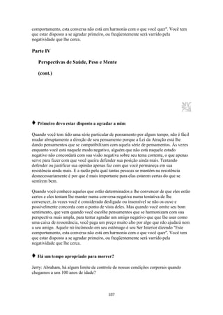 107
comportamento, esta conversa não está em harmonia com o que você quer". Você tem
que estar disposto a se agradar primeiro, ou freqüentemente será varrido pela
negatividade que lhe cerca.
Parte IV
Perspectivas de Saúde, Peso e Mente
(cont.)
♦ Primeiro devo estar disposto a agradar a mim
Quando você tem tido uma série particular de pensamento por algum tempo, não é fácil
mudar abruptamente a direção de seu pensamento porque a Lei da Atração está lhe
dando pensamentos que se compatibilizam com aquela série de pensamentos. Às vezes
enquanto você está naquele modo negativo, alguém que não está naquele estado
negativo não concordará com sua visão negativa sobre seu tema corrente, o que apenas
serve para fazer com que você queira defender sua posição ainda mais. Tentando
defender ou justificar sua opinião apenas faz com que você permaneça em sua
resistência ainda mais. E a razão pela qual tantas pessoas se mantêm na resistência
desnecessariamente é por que é mais importante para elas estarem certas do que se
sentirem bem.
Quando você conhece aqueles que estão determinados a lhe convencer de que eles estão
certos e eles tentam lhe manter numa conversa negativa numa tentativa de lhe
convencer, às vezes você é considerado desligado ou insensível se não os ouve e
possivelmente concorda com o ponto de vista deles. Mas quando você omite seu bom
sentimento, que vem quando você escolhe pensamentos que se harmonizam com sua
perspectiva mais ampla, para tentar agradar um amigo negativo que que lhe usar como
uma caixa de ressonância, você paga um preço muito alto por algo que não ajudará nem
a seu amigo. Aquele nó incômodo em seu estômago é seu Ser Interior dizendo "Este
comportamento, esta conversa não está em harmonia com o que você quer". Você tem
que estar disposto a se agradar primeiro, ou freqüentemente será varrido pela
negatividade que lhe cerca.
♦ Há um tempo apropriado para morrer?
Jerry: Abraham, há algum limite de controle de nossas condições corporais quando
chegamos a uns 100 anos de idade?
 
