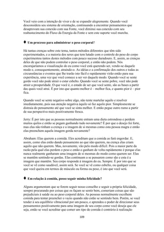 109
Você veio com a intenção de viver e de se expandir alegremente. Quando você
desconsidera seu sistema de orientação, continuando a encontrar pensamentos que
desaprovam sua conexão com sua Fonte, você diminui sua conexão com seu
reabastecimento do Fluxo da Energia da Fonte e sem este suporte você murcha.
♦ Um processo para administrar o peso corporal?
Há tantas crenças sobre este tema, tantos métodos diferentes que têm sido
experimentados, e a maioria dos seres que tem lutado com o controle do peso do corpo
experimentou tantos destes métodos com pouco sucesso duradouro. E, assim, as crenças
deles de que não podem controlar o peso corporal, e então não podem. Nós
encorajaríamos a visualização do eu como você está querendo ser, vendo-se daquele
modo e, consequentemente, atraindo-o. As idéias e a confirmação dos outros e todas as
circunstâncias e eventos que lhe trarão isto fácil e rapidamente virão então para sua
experiência, uma vez que você comece a ser ver daquele modo. Quando você se sente
gordo você não pode atrair o estar esbelto. Quando você se sente pobre, você não pode
atrair a prosperidade. O que você é, o estado de ser que você sente, são as bases a partir
das quais você atrai. É por isto que quanto melhor é – melhor fica, e quanto pior é – pior
fica.
Quando você se sente negativo sobre algo, não tente martelar aquilo e resolver
imediatamente, pois sua atenção negativa àquilo só faz aquilo pior. Simplesmente se
distraia do pensamento até que você se sinta melhor. E então pegue outro rumo a partir
de sua perspectiva mais positivamente fresca.
Jerry: É por isto que as pessoas normalmente entram uma dieta estrondosa e perdem
muitos quilos e então se pegam ganhando tudo novamente? É por que o desejo foi forte,
mas elas não tinham a crença e a imagem de si mesmas como esta pessoa magra e então
elas preenchem aquela imagem gorda novamente?
Abraham: Elas querem a comida. Eles acreditam que a comida as fará engordar. E,
assim, como elas estão dando pensamento ao que não querem, na crença elas criam
aquilo que não querem. Mas, novamente, vão pelo modo difícil. Pois a maior parte da
razão pela qual elas perdem o peso e então o ganham de volta rapidamente é porque elas
nunca realmente ganharam uma imagem de si mesmas do modo como querem ser. Elas
se mantêm sentindo-se gordas. Elas continuam a se pensarem como são e esta é a
imagem que mantêm. Seu corpo responde à imagem do eu. Sempre. É por isto que se
você se vê como saudável, assim será. Se você se vê como esbelto, ou qualquer coisa
que você queira em termos de músculo ou forma ou peso, é isto que você será.
♦ Em relação à comida, posso seguir minha felicidade?
Alguns argumentam que se forem seguir nosso conselho e seguir a própria felicidade,
sempre procurando por coisas que os façam se sentir bem, comeriam coisas que são
prejudiciais à saúde ou ao peso corporal deles. As pessoas normalmente escolhem
comida para tentar preencher o vazio quando não estão se sentindo bem. Porém, se você
tender à seu equilíbrio vibracional por um pouco, e aprendeu o poder de direcionar seus
pensamentos positivamente para uma imagem de seu corpo como você deseja que ele
seja, então se você acreditar que comer um tipo de comida é contrário à realização
 
